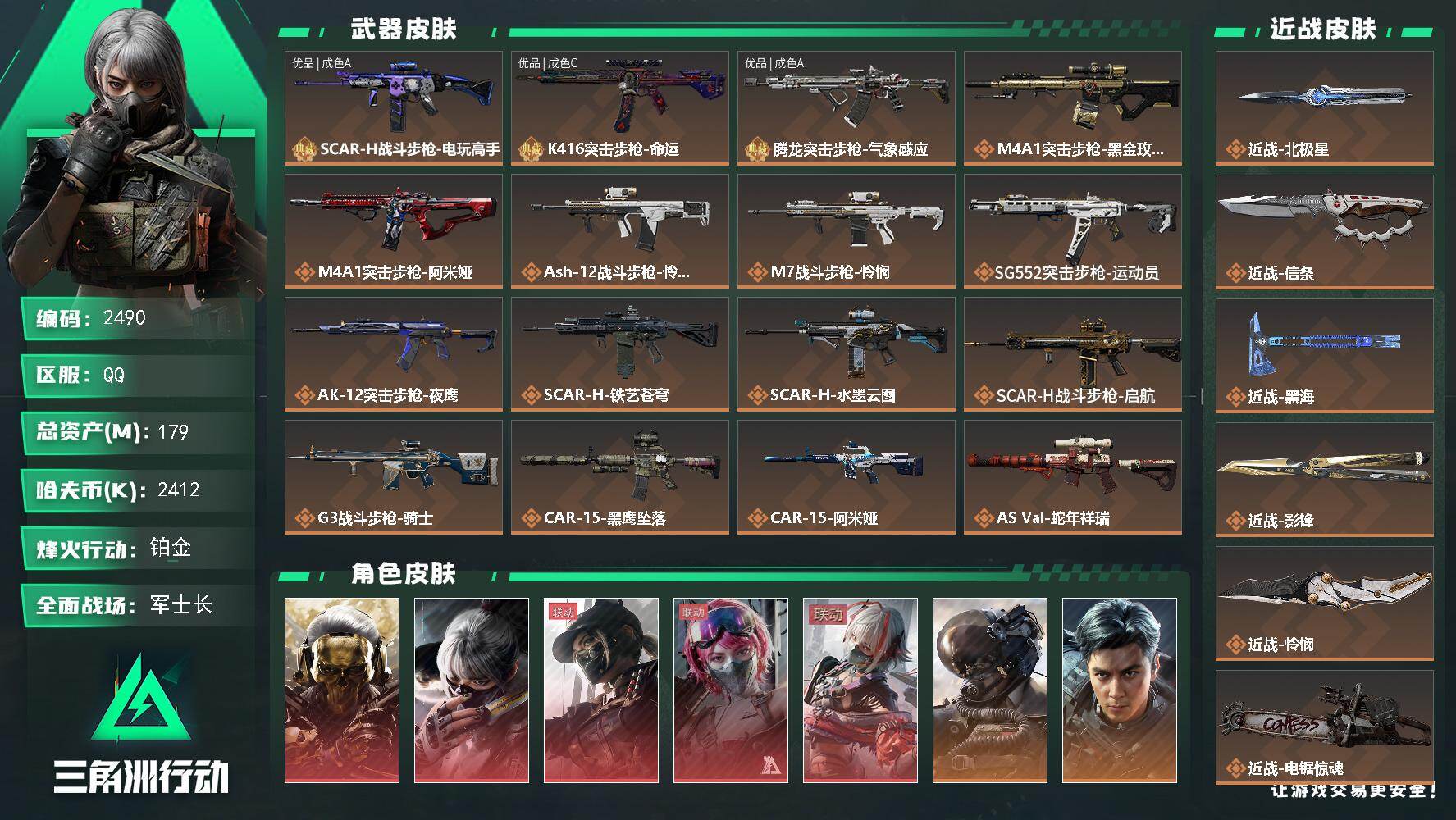 179m总资产-2412k哈夫币-60烽火等级-铂金-50战场等级-军士长
【干员外观】：红狼-蚀金玫瑰，骇爪-水墨云图，露娜-黑·天际线，蛊-能天使午夜邮差，骇爪-维什戴尔，威龙-壮志凌云，威龙-飞虎，蜂医-送葬人·无题密令，无名-夜鹰，深蓝-不破誓约，红狼-电锯惊魂，露娜-金牌射手，红狼-黑鹰坠落，蜂医-黑鹰坠落，牧羊人-黑鹰坠落，乌鲁鲁-黑鹰坠落
【近战皮肤】：近战-北极星，近战-信条，近战-黑海，近战-影锋，近战-怜悯，近战-电锯惊魂，近战-黑鹰
【典藏外观】：SCAR-H战斗步枪-电玩高手，K416突击步枪-命运，腾龙突击步枪-气象感应
【典藏外观成色】：SCAR-H战斗步枪-电玩高手(优品A)，K416突击步枪-命运(优品C)，腾龙突击步枪-气象感应(优品A)
【传说外观】：M4A1突击步枪-蚀金玫瑰，M4A1突击步枪-阿米娅，ASh-12战斗步枪-怜悯，M7战斗步枪-怜悯，SG552突击步枪-运动员，AK-12突击步枪-夜鹰，SCAR-H战斗步枪-铁艺苍穹，SCAR-H战斗步枪-水墨云图，SCAR-H战斗步枪-启航，G3战斗步枪-骑士，CAR-15突击步枪-黑鹰坠落，CAR-15突击步枪-阿米娅，AS Val突击步枪-蛇年祥瑞，K437突击步枪-北极星，KC17突击步枪-电锯惊魂，MP5冲锋枪-黑海，P90冲锋枪-信条，Vector冲锋枪-能天使-午夜邮差，SMG-45冲锋枪-骑士，勇士冲锋枪-能天使-午夜邮差，QCQ171冲锋枪-北极星，M1014霰弹枪-影锋，S12K霰弹枪-电锯惊魂，725双管霰弹枪-送葬人-无题密令，M250通用机枪-骑士之心，QJB201轻机枪-黑海，M14射手步枪-电锯惊魂，SR-25射手步枪-水墨云图，SR-25射手步枪-信条，R93狙击步枪-维什戴尔，AWM狙击步枪-影锋，复合弓-黑·天际线
【史诗外观】：K416突击步枪-潜袭者，Vector冲锋枪-潜袭者，K437突击步枪-私人定制*3，AWM狙击步枪-私人定制*7，ASh-12战斗步枪-碎冰行动*2，PTR-32突击步枪-碎冰行动，M4A1突击步枪-特勤执行，AKM突击步枪-林中猎手，QBZ95-1突击步枪-曙光，QBZ95-1突击步枪-ACE，ASh-12战斗步枪-守夜人，ASh-12战斗步枪-无极限，M16A4突击步枪-竞赛选手，AUG突击步枪-战术迷彩，AU详情图