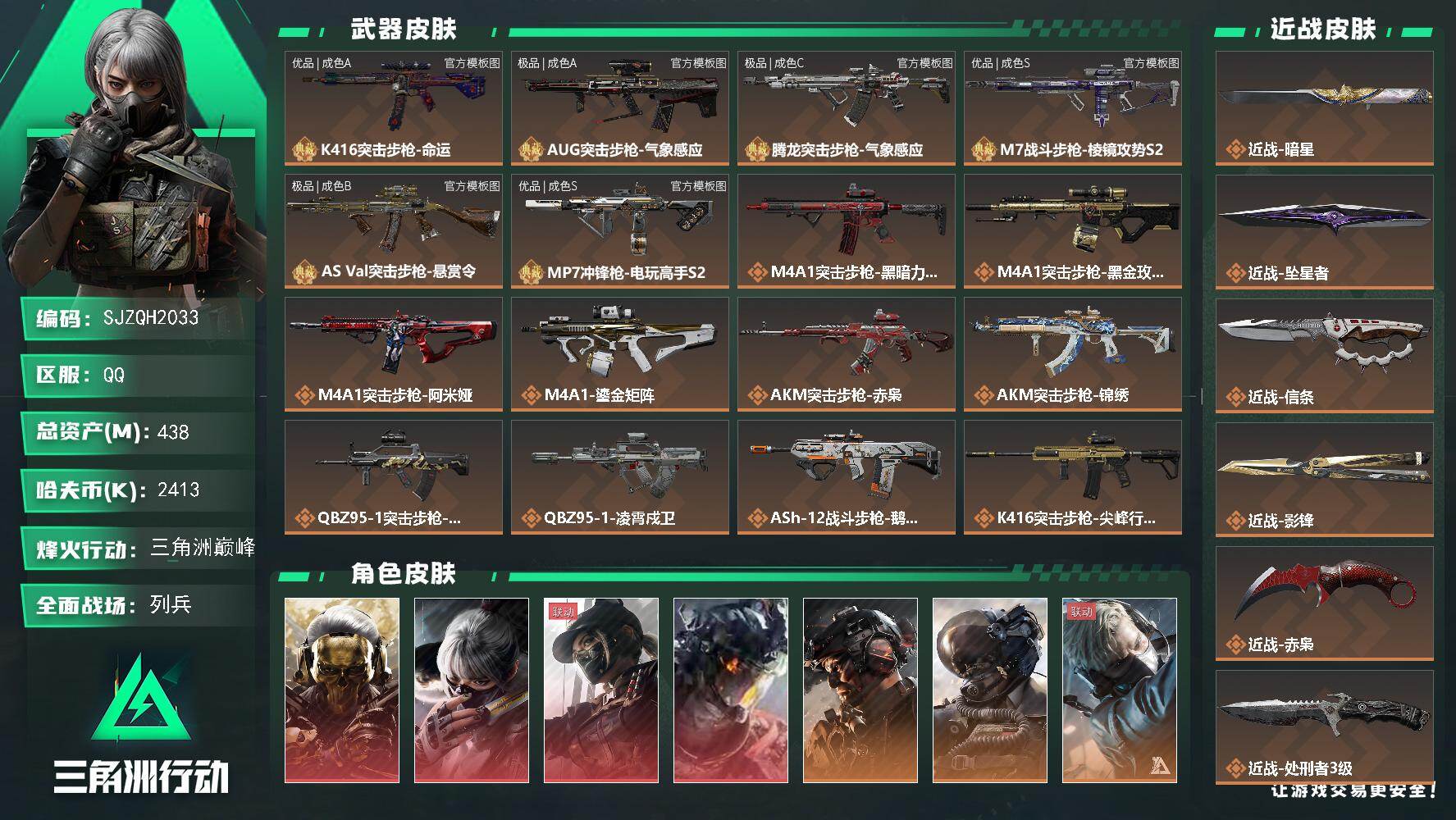 438m总资产-2413k哈夫币-60烽火等级-三角洲巅峰-35战场等级-列兵
【干员外观】：红狼-蚀金玫瑰，骇爪-水墨云图，露娜-黑·天际线，威龙-凌霄戍卫，威龙-铁面判官，威龙-壮志凌云，蜂医-送葬人·无题密令，牧羊人-街头之王，深蓝-不破誓约，红狼-电锯惊魂，露娜-金牌射手，乌鲁鲁-荒原猎手，蛊-不羁人生
【近战皮肤】：近战-坠星者，近战-暗星，近战-信条，近战-影锋，近战-赤枭，近战-/红狼-蚀金玫瑰/骇爪-水墨云图/露娜-黑·天际线/威龙-凌霄戍卫/威龙-铁面判官(S1)/威龙-壮志凌云(S3)/蜂医-送葬人·无题密令(S5)/牧羊人-街头之王(S2)/深蓝-不破誓约(S6)/红狼-电锯惊魂/露娜-金牌射手(S7)/乌鲁鲁-荒原猎手/蛊-不羁人生/近战-坠星者/近战-暗星/近战-信条/近战-影锋/近战-赤枭/近战-处刑者3级/近战-黑鹰/K416突击步枪-命运/AUG突击步枪-气象感应/腾龙突击步枪-气象感应/M7战斗步枪-棱镜攻势S2/AS Val突击步枪-悬赏令/MP7冲锋枪-电玩高手S2/优品A典藏武器外观-K416突击步枪-命运/极品A典藏武器外观-AUG突击步枪-气象感应/极品C典藏武器外观-腾龙突击步枪-气象感应/优品S典藏武器外观-M7战斗步枪-棱镜攻势S2/极品B典藏武器外观-AS Val突击步枪-悬赏令/优品S典藏武器外观-MP7冲锋枪-电玩高手S2/M4A1突击步枪-黑暗力量/M4A1突击步枪-蚀金玫瑰/M4A1突击步枪-阿米娅/M4A1突击步枪-鎏金矩阵/AKM突击步枪-赤枭/AKM突击步枪-锦绣/QBZ95-1突击步枪-破军/QBZ95-1突击步枪-凌霄戍卫/ASh-12战斗步枪-鹅鸭杀/K416突击步枪-尖峰行动/K416突击步枪-坠星者/M16A4突击步枪-狩猎时刻/AUG突击步枪-尖峰行动/AUG突击步枪-悠然茶歇/AUG突击步枪-西装暴徒/M7战斗步枪-维京/SG552突击步枪-运动员/SG552突击步枪-点翠/AK-12突击步枪-特斯拉线圈/SCAR-H战斗步枪-铁艺苍穹/SCAR-H战斗步枪-水墨云图/SCAR-H战斗步枪-启航/SCAR-H战斗步枪-鎏金矩阵/G3战斗步枪-狩猎时刻/G3战斗步枪-骑士/PTR-32突击步枪-赏金猎人/CAR-15突击步枪-阿米娅/腾龙突击步枪-马年祥瑞/腾龙突击步枪-万金泪冠/K43